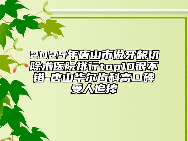 2025年唐山市做牙齦切除術(shù)醫(yī)院排行top10很不錯(cuò)-唐山華爾齒科高口碑受人追捧