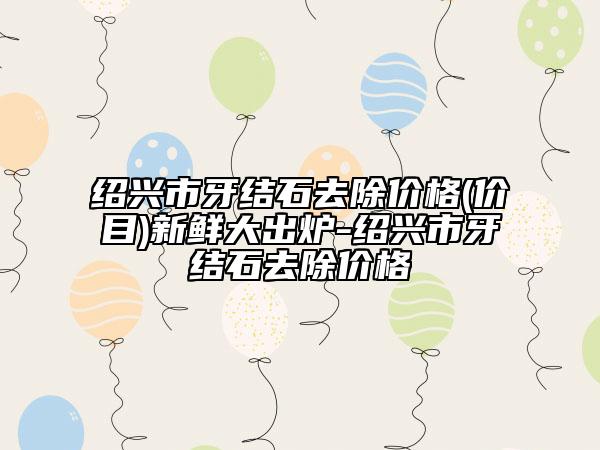 紹興市牙結(jié)石去除價(jià)格(價(jià)目)新鮮大出爐-紹興市牙結(jié)石去除價(jià)格