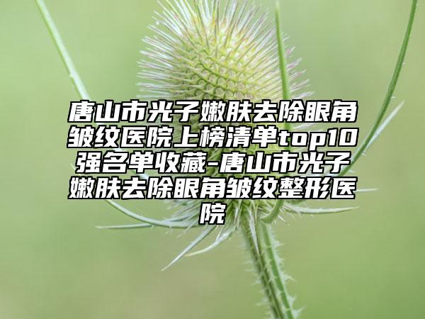 唐山市光子嫩膚去除眼角皺紋醫(yī)院上榜清單top10強(qiáng)名單收藏-唐山市光子嫩膚去除眼角皺紋整形醫(yī)院