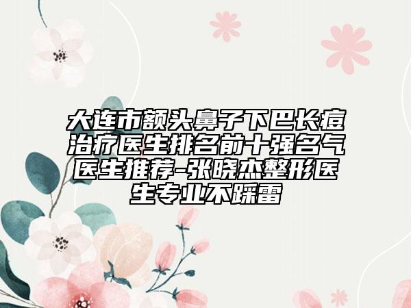 大連市額頭鼻子下巴長痘治療醫(yī)生排名前十強名氣醫(yī)生推薦-張曉杰整形醫(yī)生專業(yè)不踩雷