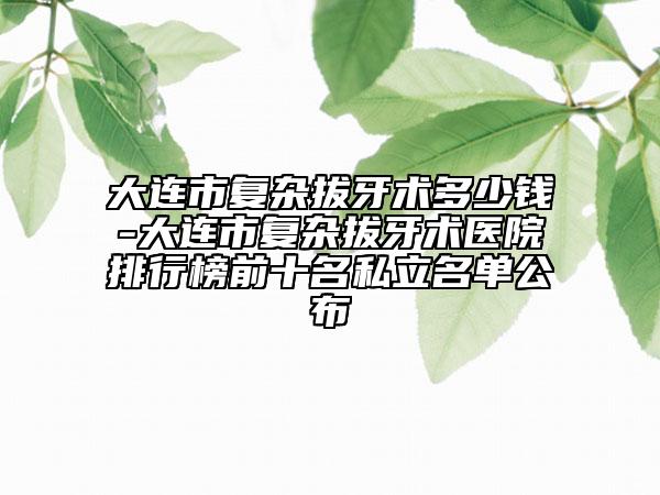 大連市復(fù)雜拔牙術(shù)多少錢-大連市復(fù)雜拔牙術(shù)醫(yī)院排行榜前十名私立名單公布