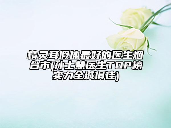 精靈耳假體最好的醫(yī)生煙臺市(孫士慧醫(yī)生TOP榜實力全城俱佳)