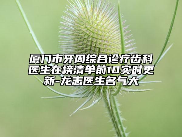 廈門市牙周綜合診療齒科醫(yī)生在榜清單前10實時更新-龍志醫(yī)生名氣大