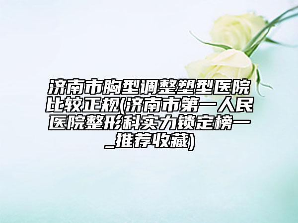 濟南市胸型調整塑型醫(yī)院比較正規(guī)(濟南市第一人民醫(yī)院整形科實力鎖定榜一_推薦收藏)