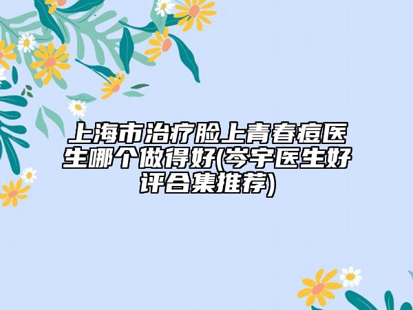 上海市治療臉上青春痘醫(yī)生哪個(gè)做得好(岑宇醫(yī)生好評合集推薦)