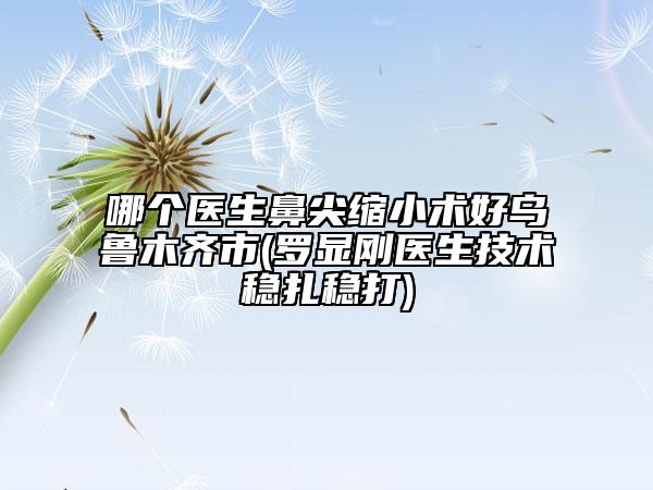 哪個(gè)醫(yī)生鼻尖縮小術(shù)好烏魯木齊市(羅顯剛醫(yī)生技術(shù)穩(wěn)扎穩(wěn)打)