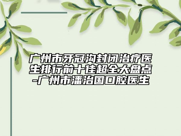 廣州市牙冠溝封閉治療醫(yī)生排行前十佳超全大盤點-廣州市潘治國口腔醫(yī)生