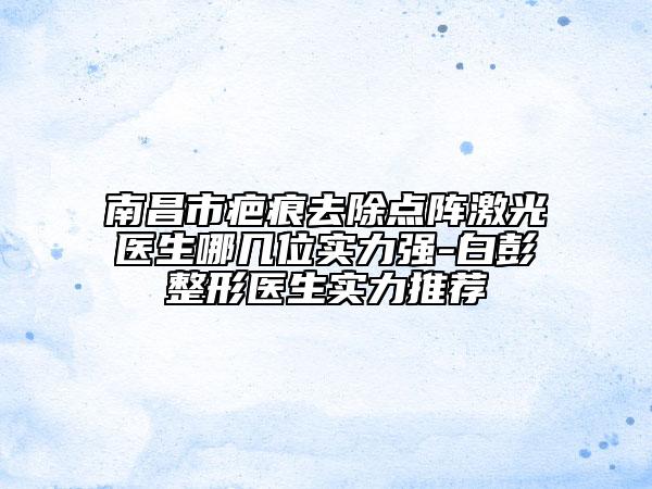 南昌市疤痕去除點(diǎn)陣激光醫(yī)生哪幾位實(shí)力強(qiáng)-白彭整形醫(yī)生實(shí)力推薦
