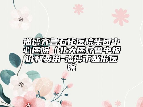 淄博齊魯石化醫(yī)院集團(tuán)中心醫(yī)院（北大醫(yī)療魯中報(bào)價(jià)和費(fèi)用-淄博市整形醫(yī)院