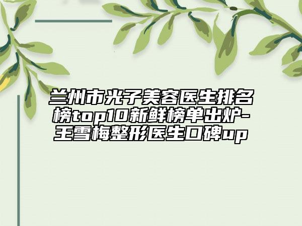 蘭州市光子美容醫(yī)生排名榜top10新鮮榜單出爐-王雪梅整形醫(yī)生口碑up