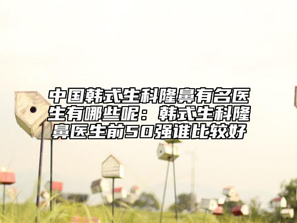 中國韓式生科隆鼻有名醫(yī)生有哪些呢：韓式生科隆鼻醫(yī)生前50強(qiáng)誰比較好