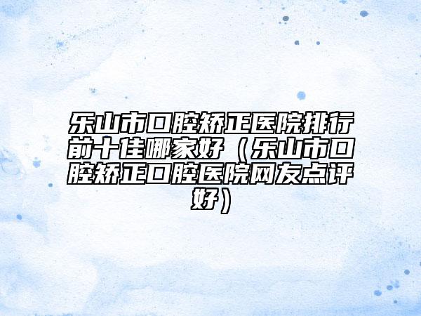 樂(lè)山市口腔矯正醫(yī)院排行前十佳哪家好（樂(lè)山市口腔矯正口腔醫(yī)院網(wǎng)友點(diǎn)評(píng)好）