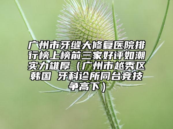 廣州市牙縫大修復(fù)醫(yī)院排行榜上榜前三家好評(píng)如潮實(shí)力雄厚（廣州市越秀區(qū)韓國(guó)燊牙科診所同臺(tái)競(jìng)技爭(zhēng)高下）