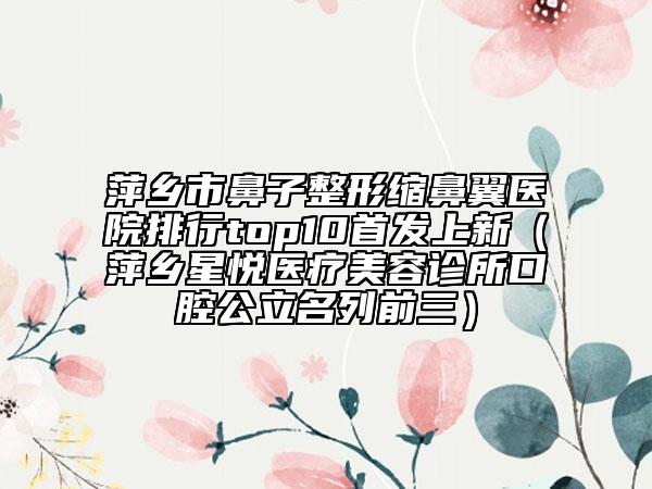 萍鄉(xiāng)市鼻子整形縮鼻翼醫(yī)院排行top10首發(fā)上新（萍鄉(xiāng)星悅醫(yī)療美容診所口腔公立名列前三）