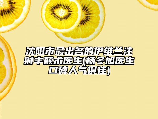 沈陽市最出名的伊維蘭注射豐顳術醫(yī)生(楊冬旭醫(yī)生口碑人氣俱佳)