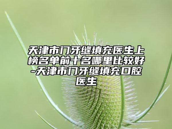 天津市門牙縫填充醫(yī)生上榜名單前十名哪里比較好-天津市門牙縫填充口腔醫(yī)生