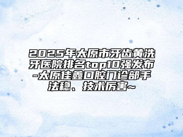2025年太原市牙齒黃洗牙醫(yī)院排名top10強(qiáng)發(fā)布-太原佳鑫口腔門診部手法穩(wěn)、技術(shù)厲害~