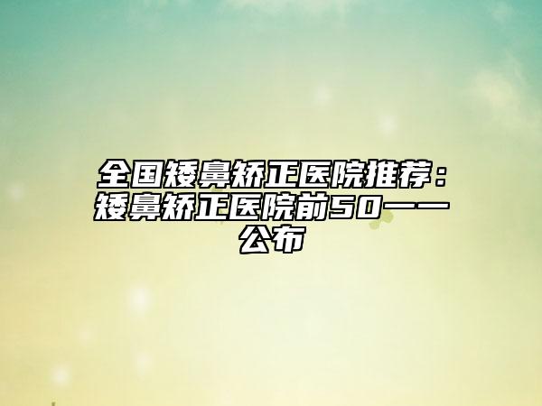 全國矮鼻矯正醫(yī)院推薦：矮鼻矯正醫(yī)院前50一一公布