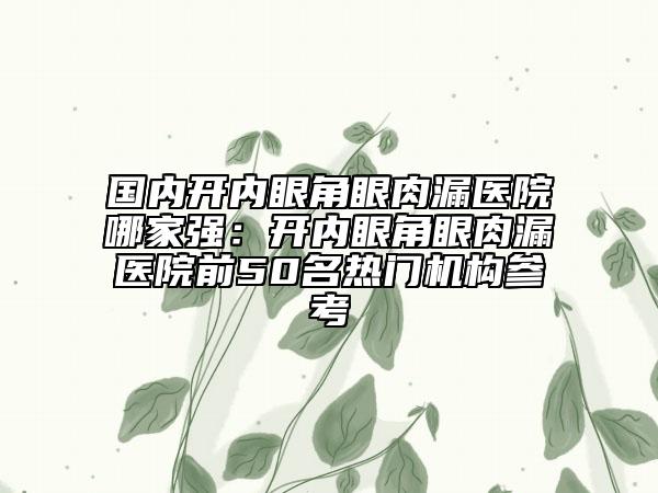 國(guó)內(nèi)開(kāi)內(nèi)眼角眼肉漏醫(yī)院哪家強(qiáng)：開(kāi)內(nèi)眼角眼肉漏醫(yī)院前50名熱門(mén)機(jī)構(gòu)參考