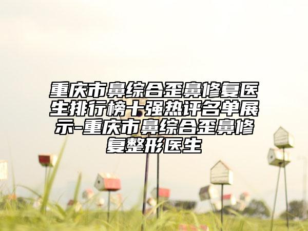 重慶市鼻綜合歪鼻修復(fù)醫(yī)生排行榜十強(qiáng)熱評(píng)名單展示-重慶市鼻綜合歪鼻修復(fù)整形醫(yī)生