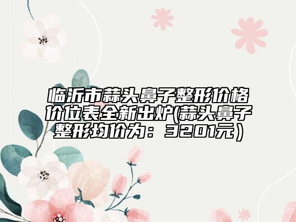 臨沂市蒜頭鼻子整形價(jià)格價(jià)位表全新出爐(蒜頭鼻子整形均價(jià)為：3201元）