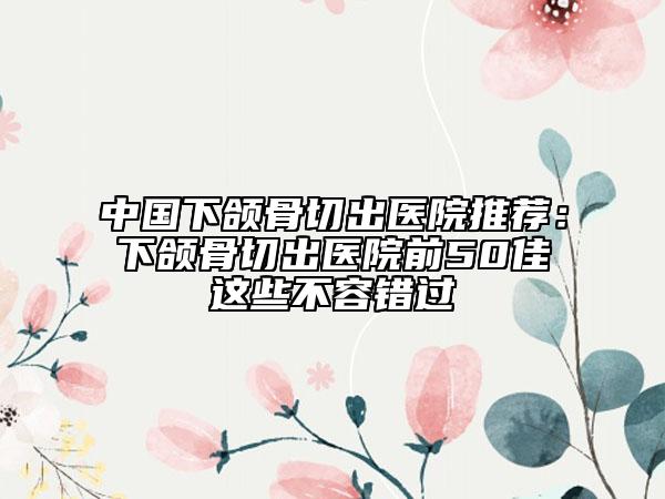 中國(guó)下頜骨切出醫(yī)院推薦：下頜骨切出醫(yī)院前50佳這些不容錯(cuò)過(guò)