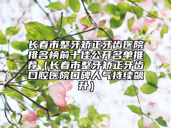 長(zhǎng)春市整牙矯正牙齒醫(yī)院排名榜前十佳公開(kāi)名單推薦（長(zhǎng)春市整牙矯正牙齒口腔醫(yī)院口碑人氣持續(xù)飆升）