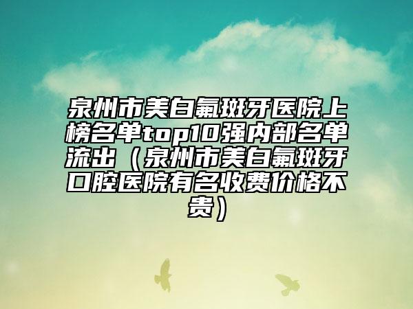 泉州市美白氟斑牙醫(yī)院上榜名單top10強內(nèi)部名單流出（泉州市美白氟斑牙口腔醫(yī)院有名收費價格不貴）