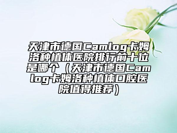 天津市德國Camlog卡姆洛種植體醫(yī)院排行前十位是哪個（天津市德國Camlog卡姆洛種植體口腔醫(yī)院值得推薦）