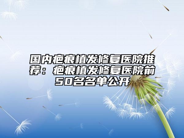 國內(nèi)疤痕植發(fā)修復(fù)醫(yī)院推薦：疤痕植發(fā)修復(fù)醫(yī)院前50名名單公開