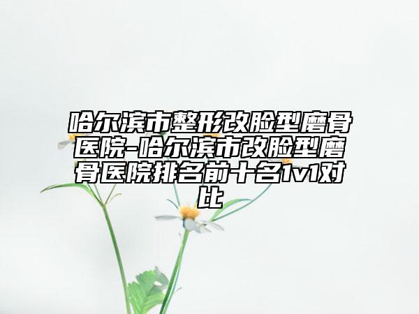 哈爾濱市整形改臉型磨骨醫(yī)院-哈爾濱市改臉型磨骨醫(yī)院排名前十名1v1對(duì)比