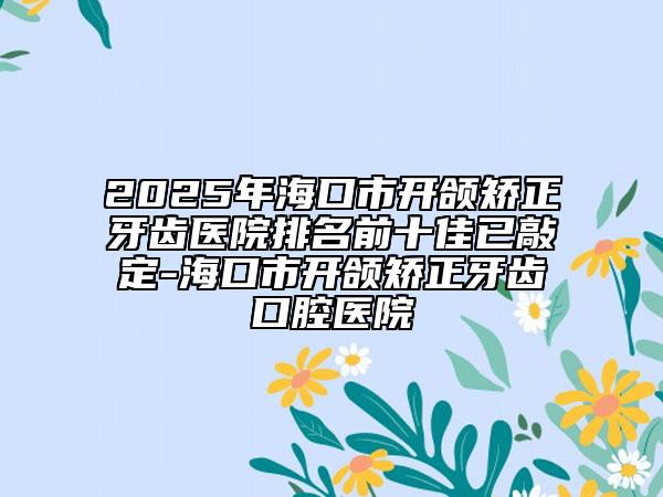 2025年?？谑虚_頜矯正牙齒醫(yī)院排名前十佳已敲定-?？谑虚_頜矯正牙齒口腔醫(yī)院