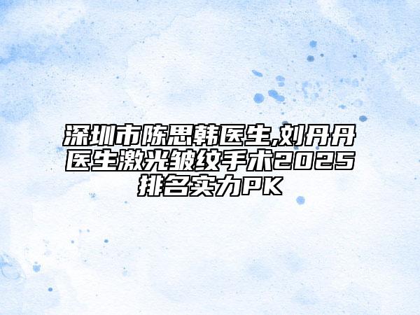 深圳市陳思韓醫(yī)生,劉丹丹醫(yī)生激光皺紋手術(shù)2025排名實(shí)力PK