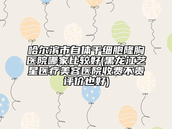 哈爾濱市自體干細(xì)胞隆胸醫(yī)院哪家比較好(黑龍江藝星醫(yī)療美容醫(yī)院收費(fèi)不貴評(píng)價(jià)也好)
