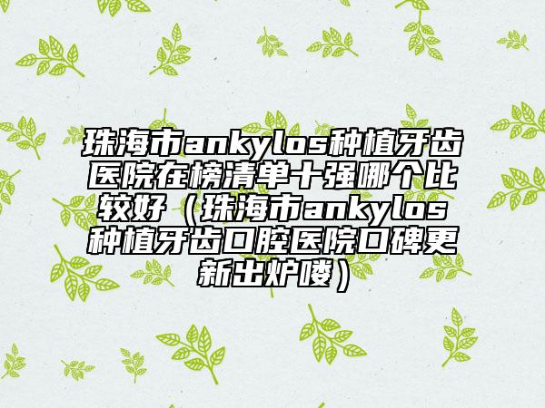 珠海市ankylos種植牙齒醫(yī)院在榜清單十強(qiáng)哪個(gè)比較好（珠海市ankylos種植牙齒口腔醫(yī)院口碑更新出爐嘍）