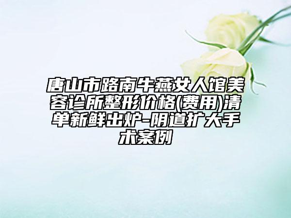 唐山市路南牛燕女人館美容診所整形價(jià)格(費(fèi)用)清單新鮮出爐-陰道擴(kuò)大手術(shù)案例