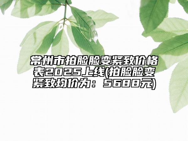 常州市拍臉臉變緊致價格表2025上線(拍臉臉變緊致均價為：5688元)