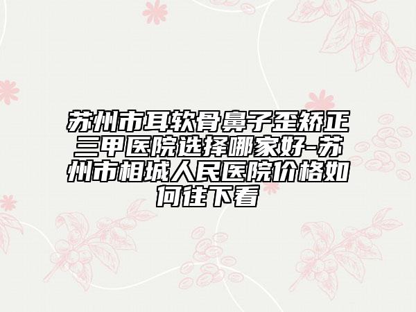 蘇州市耳軟骨鼻子歪矯正三甲醫(yī)院選擇哪家好-蘇州市相城人民醫(yī)院價(jià)格如何往下看