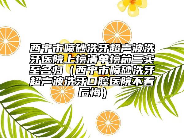 西寧市噴砂洗牙超聲波洗牙醫(yī)院上榜清單榜前三實至名歸（西寧市噴砂洗牙超聲波洗牙口腔醫(yī)院不看后悔）