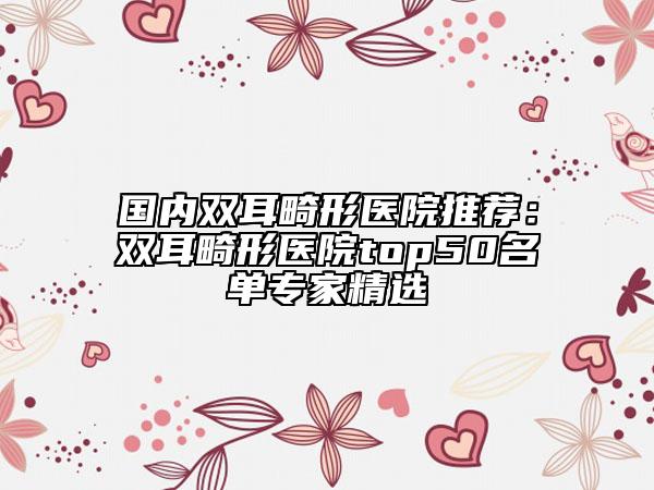 國(guó)內(nèi)雙耳畸形醫(yī)院推薦：雙耳畸形醫(yī)院top50名單專(zhuān)家精選