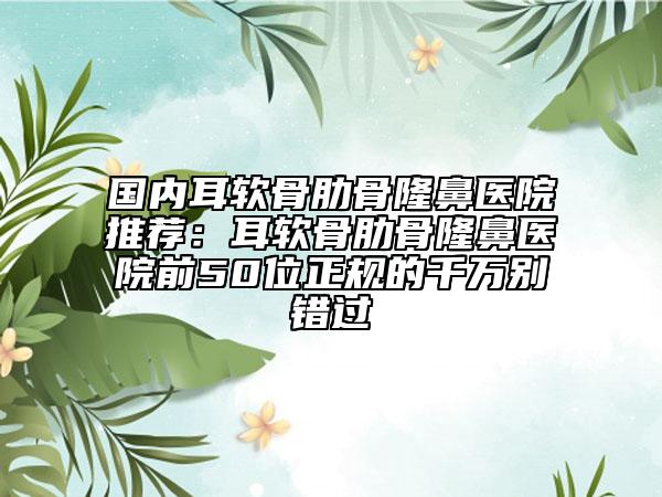 國內(nèi)耳軟骨肋骨隆鼻醫(yī)院推薦：耳軟骨肋骨隆鼻醫(yī)院前50位正規(guī)的千萬別錯過