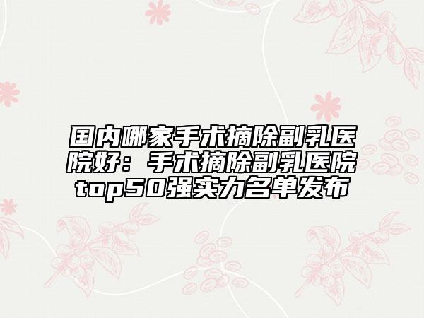 國內(nèi)哪家手術摘除副乳醫(yī)院好：手術摘除副乳醫(yī)院top50強實力名單發(fā)布