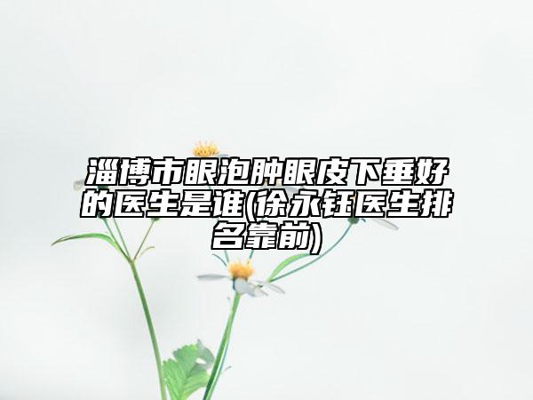 淄博市眼泡腫眼皮下垂好的醫(yī)生是誰(徐永鈺醫(yī)生排名靠前)