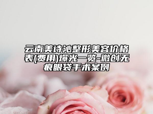 云南美詩沁整形美容價格表(費(fèi)用)爆光一覽-微創(chuàng)無痕眼袋手術(shù)案例