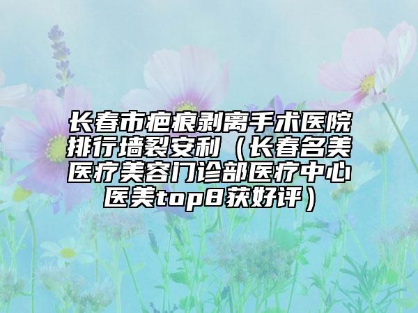 長(zhǎng)春市疤痕剝離手術(shù)醫(yī)院排行墻裂安利（長(zhǎng)春名美醫(yī)療美容門(mén)診部醫(yī)療中心醫(yī)美top8獲好評(píng)）