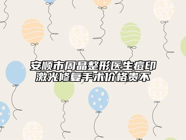 安順市周晶整形醫(yī)生痘印激光修復(fù)手術(shù)價格貴不