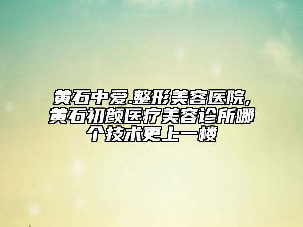 黃石中愛.整形美容醫(yī)院,黃石初顏醫(yī)療美容診所哪個(gè)技術(shù)更上一樓