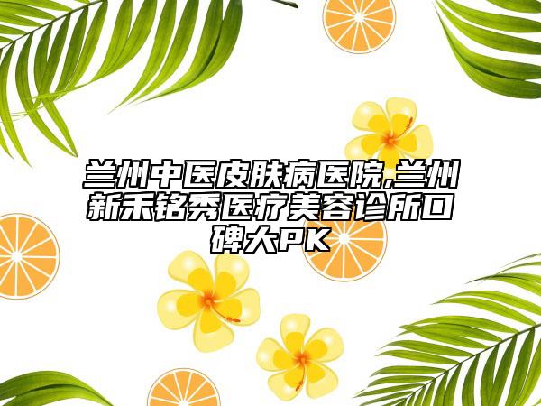 蘭州中醫(yī)皮膚病醫(yī)院,蘭州新禾銘秀醫(yī)療美容診所口碑大PK
