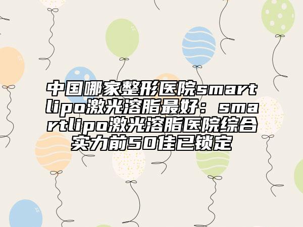 中國哪家整形醫(yī)院smartlipo激光溶脂最好：smartlipo激光溶脂醫(yī)院綜合實力前50佳已鎖定