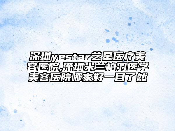 深圳yestar藝星醫(yī)療美容醫(yī)院,深圳米蘭柏羽醫(yī)學(xué)美容醫(yī)院哪家好一目了然